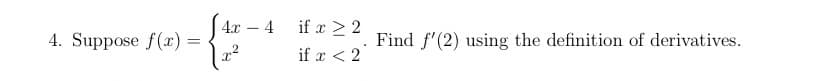 4х — 4
if x > 2
-
4. Suppose f(x) =
Find f'(2) using the definition of derivatives.
if x < 2
