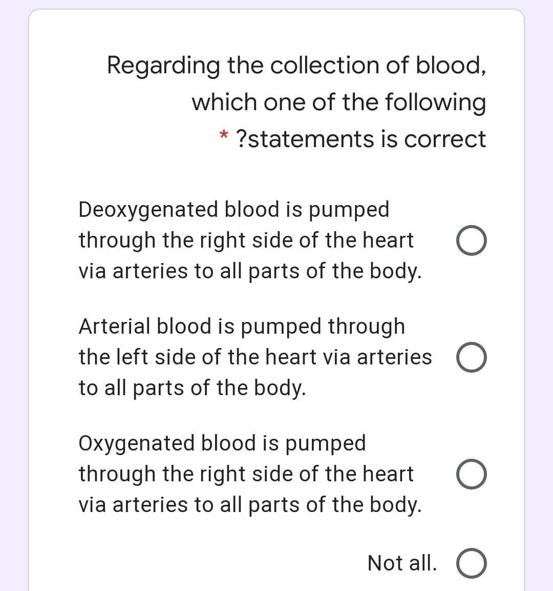 Regarding the collection of blood,
which one of the following
* ?statements is correct
Deoxygenated blood is pumped
through the right side of the heart
via arteries to all parts of the body.
Arterial blood is pumped through
the left side of the heart via arteries O
to all parts of the body.
Oxygenated blood is pumped
through the right side of the heart
via arteries to all parts of the body.
Not all. O
