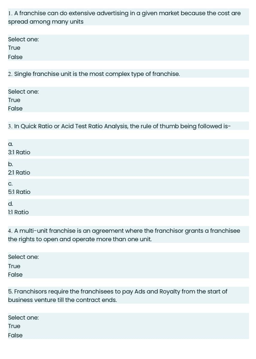 1. A franchise can do extensive advertising in a given market because the cost are
spread among many units
Select one:
True
False
2. Single franchise unit is the most complex type of franchise.
Select one:
True
False
3. In Quick Ratio or Acid Test Ratio Analysis, the rule of thumb being followed is-
A.
3:1 Ratio
b.
2:1 Ratio
C.
5:1 Ratio
d.
1:1 Ratio
4. A multi-unit franchise is an agreement where the franchisor grants a franchisee
the rights to open and operate more than one unit.
Select one:
True
False
5. Franchisors require the franchisees to pay Ads and Royalty from the start of
business venture till the contract ends.
Select one:
True
False
