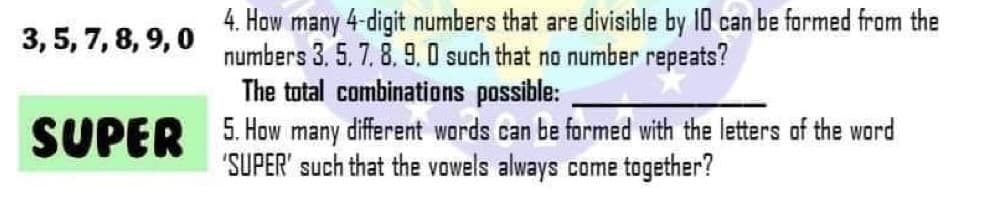 4. How many 4-digit numbers that are divisible by 10 can be formed from the
numbers 3, 5. 7. 8. 9. 0 such that no number repeats?
The total combinations possible:
3, 5, 7, 8, 9, 0
SUPER 5. How many different words can be formed with the letters of the word
"SUPER' such that the vowels always come together?
