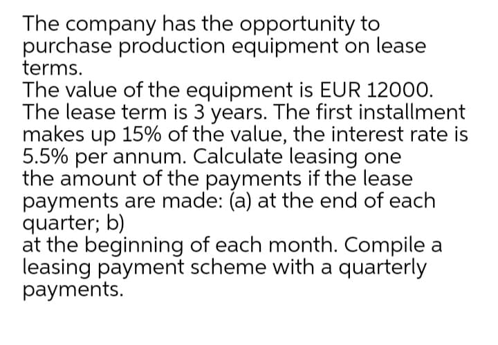 The company has the opportunity to
purchase production equipment on lease
terms.
The value of the equipment is EUR 12000.
The lease term is 3 years. The first installment
makes up 15% of the value, the interest rate is
5.5% per annum. Calculate leasing one
the amount of the payments if the lease
payments are made: (a) at the end of each
quarter; b)
at the beginning of each month. Compile a
leasing payment scheme with a quarterly
payments.
