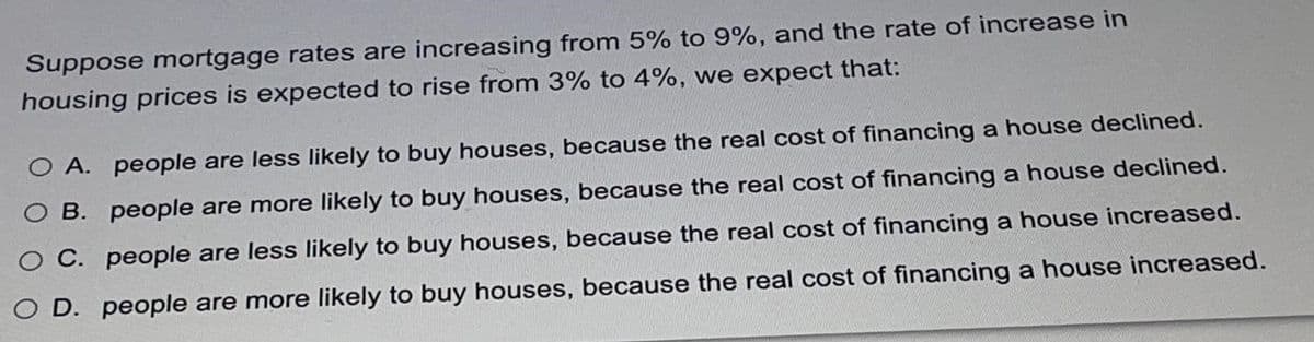 Suppose mortgage rates are increasing from 5% to 9%, and the rate of increase in
housing prices is expected to rise from 3% to 4%, we expect that:
O A. people are less likely to buy houses, because the real cost of financing a house declined.
O B. people are more likely to buy houses, because the real cost of financing a house declined.
O C. people are less likely to buy houses, because the real cost of financing a house increased.
O D. people are more likely to buy houses, because the real cost of financing a house increased.
