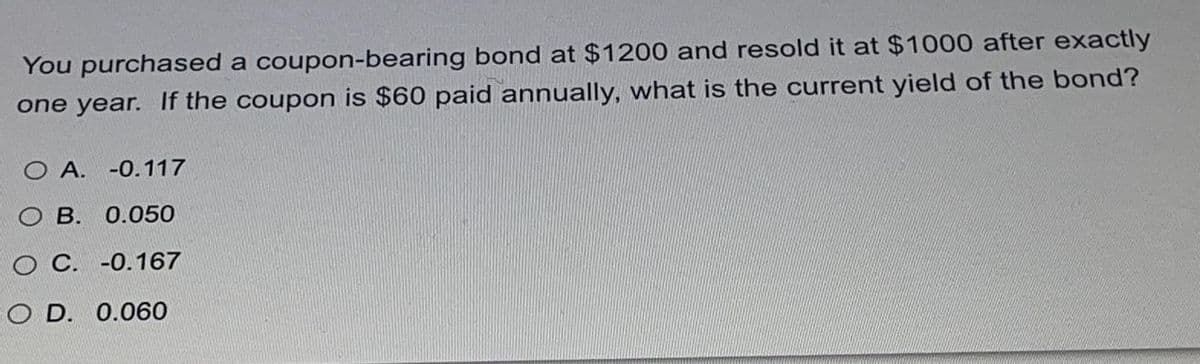 You purchased a coupon-bearing bond at $1200 and resold it at $1000 after exactly
one year. If the coupon is $60 paid annually, what is the current yield of the bond?
O A. -0.117
O B. 0.050
O C. -0.167
O D. 0.060
