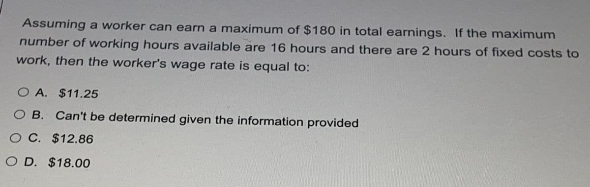 Assuming a worker can earn a maximum of $180 in total earnings. If the maximum
number of working hours available are 16 hours and there are 2 hours of fixed costs to
work, then the worker's wage rate is equal to:
O A. $11.25
O B.
Can't be determined given the information provided
O C. $12.86
O D. $18.00
