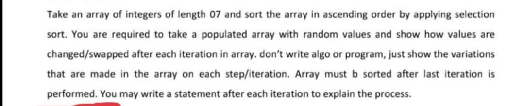 Take an array of integers of length 07 and sort the array in ascending order by applying selection
sort. You are required to take a populated array with random values and show how values are
changed/swapped after each iteration in array. don't write algo or program, just show the variations
that are made in the array on each step/iteration. Array must b sorted after last iteration is
performed. You may write a statement after each iteration to explain the process.
