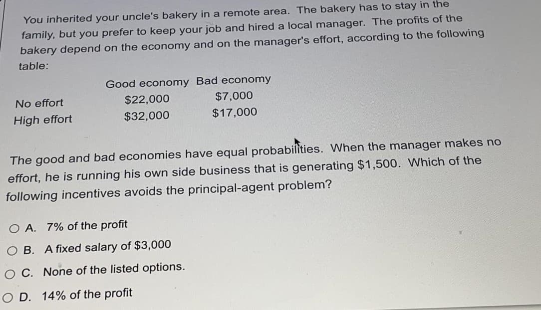 You inherited your uncle's bakery in a remote area. The bakery has to stay in the
family, but you prefer to keep your job and hired a local manager. The profits of the
bakery depend on the economy and on the manager's effort, according to the following
table:
Good economy Bad economy
No effort
$22,000
$7,000
High effort
$32,000
$17,000
The good and bad economies have equal probabilities. When the manager makes no
effort, he is running his own side business that is generating $1,500. Which of the
following incentives avoids the principal-agent problem?
O A. 7% of the profit
O B. A fixed salary of $3,000
O C. None of the listed options.
O D. 14% of the profit
