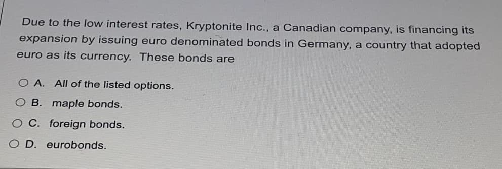 Due to the low interest rates, Kryptonite Inc., a Canadian company, is financing its
expansion by issuing euro denominated bonds in Germany, a country that adopted
euro as its currency. These bonds are
O A. All of the listed options.
O B. maple bonds.
O C. foreign bonds.
O D. eurobonds.
