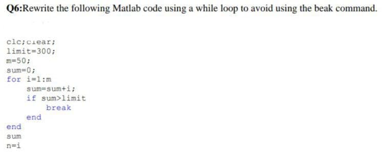 Q6:Rewrite the following Matlab code using a while loop to avoid using the beak command.
clc; clear;
limit=300;
m=50;
sum=0;
for i=1:m
end
sum
n=i
sum-sum+i;
if sum>limit
break
end