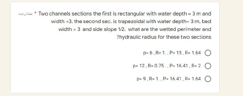 salál* Two channels sections the first is rectangular with water depth = 3 m and
width =3. the second sec. is trapezoidal with water depth= 3 m, bed
width = 3 and side slope 1/2. what are the wetted perimeter and
?hydraulic radius for these two sections
p= 6, R=1., P= 15, R= 1.64 O
p= 12, R=0.75, P= 16.41, R= 2 O
p= 9, R= 1., P= 16.41, R= 1.64
O
