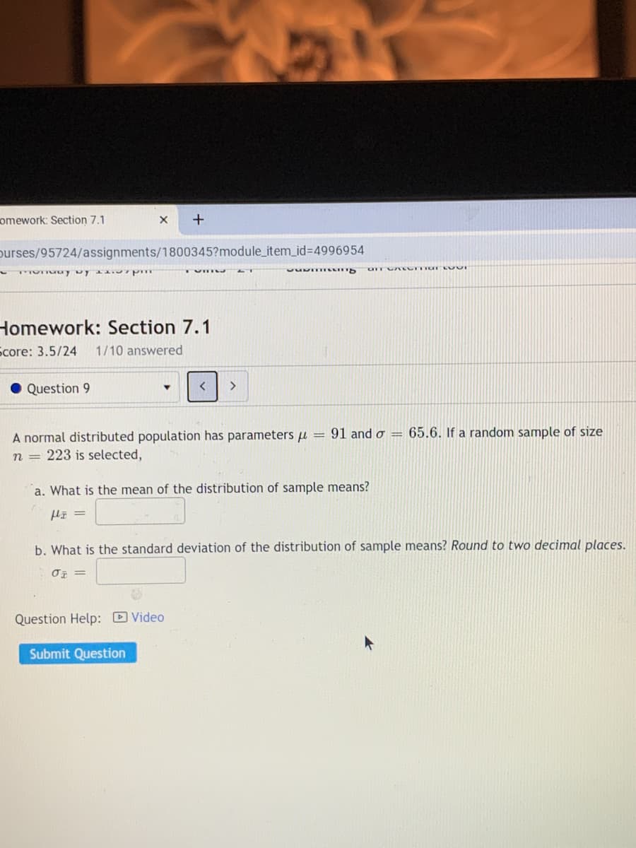 omework: Section 7.1
purses/95724/assignments/1800345?module_item_id%3D4996954
Homework: Section 7.1
Score: 3.5/24
1/10 answered
Question 9
A normal distributed population has parameters u = 91 and o = 65.6. If a random sample of size
n = 223 is selected,
a. What is the mean of the distribution of sample means?
b. What is the standard deviation of the distribution of sample means? Round to two decimal places.
Question Help: D Video
Submit Question
