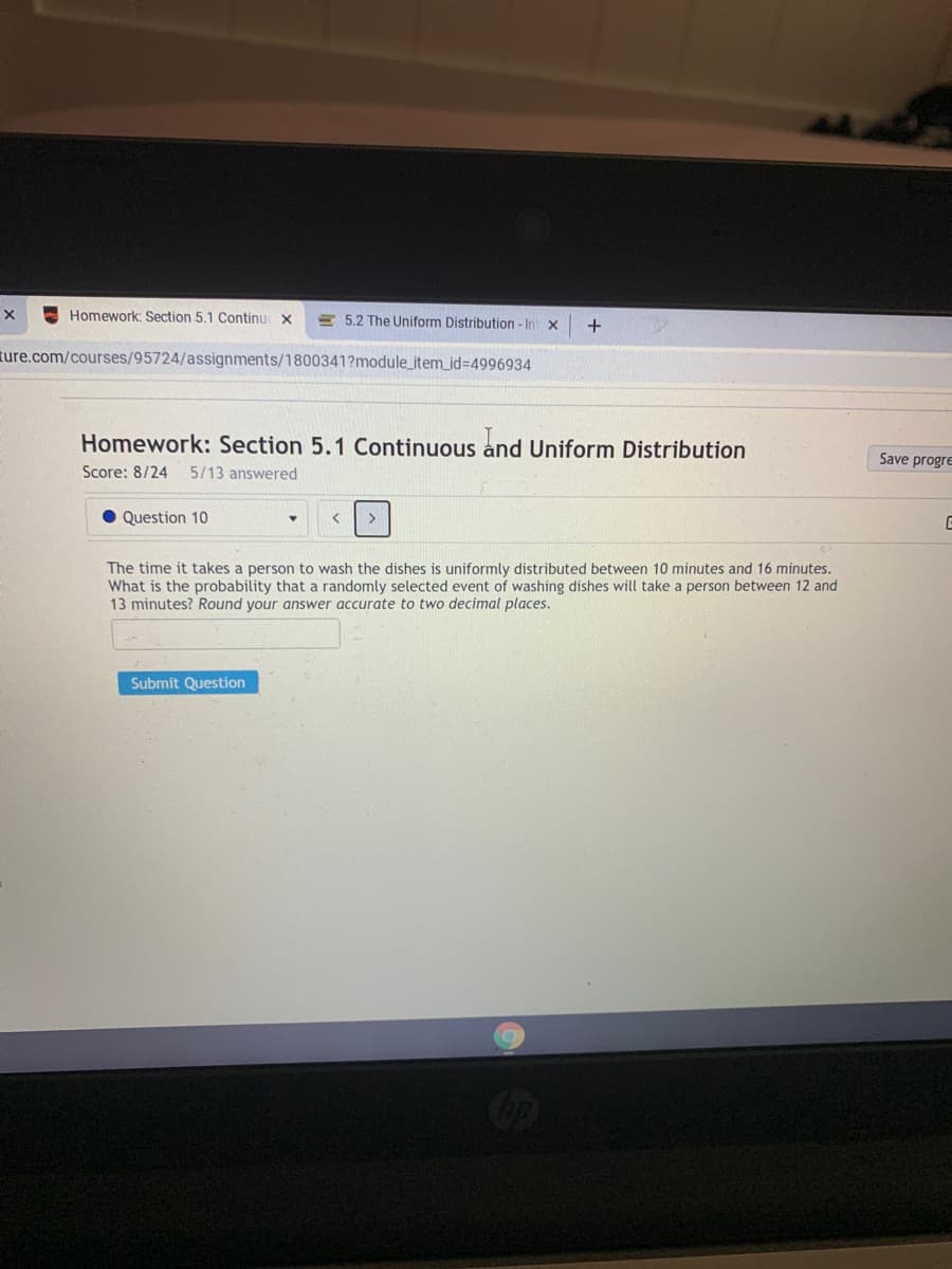 Homework: Section 5.1 Continu x
E 5.2 The Uniform Distribution - Int x
ture.com/courses/95724/assignments/1800341?module_item_id%3D4996934
Homework: Section 5.1 Continuous and Uniform Distribution
Save progre
Score: 8/24
5/13 answered
Question 10
The time it takes a person to wash the dishes is uniformly distributed between 10 minutes and 16 minutes.
What is the probability that a randomly selected event of washing dishes will take a person between 12 and
13 minutes? Round your answer accurate to two decimal places.
Submit Question
