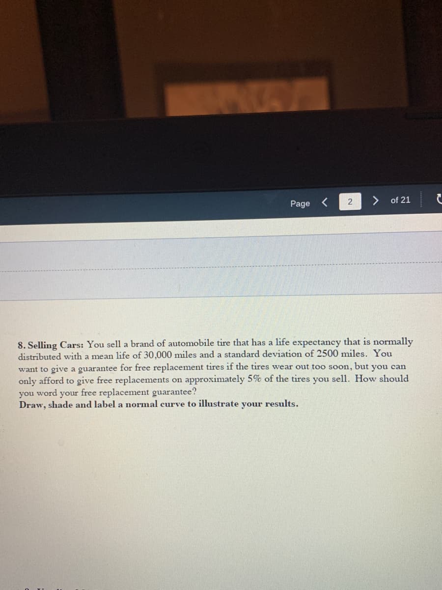 Page
2
of 21
8. Selling Cars: You sell a brand of automobile tire that has a life expectancy that is normally
distributed with a mean life of 30,000 miles and a standard deviation of 2500 miles. You
want to give a guarantee for free replacement tires if the tires wear out too soon, but you can
only afford to give free replacements on approximately 5% of the tires you sell. How should
you word your free replacement guarantee?
Draw, shade and label a normal curve to illustrate your results.
