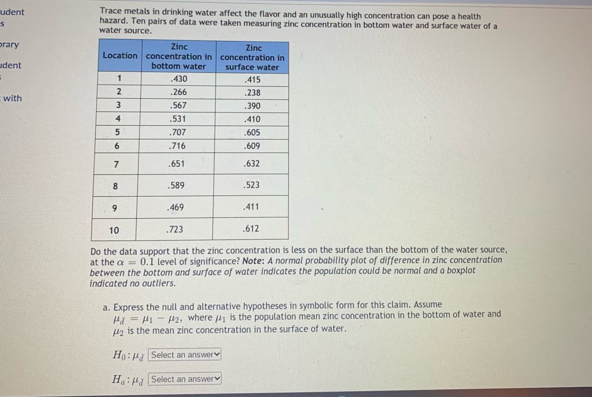 Trace metals in drinking water affect the flavor and an unusually high concentration can pose a health
hazard. Ten pairs of data were taken measuring zinc concentration in bottom water and surface water of a
water source.
udent
orary
Zinc
Zinc
Location concentration in concentration in
udent
bottom water
surface water
1
.430
.415
.266
.238
with
.567
.390
4
.531
.410
.707
.605
6.
.716
.609
.651
.632
8
.589
.523
.469
.411
10
.723
.612
Do the data support that the zinc concentration is less on the surface than the bottom of the water source,
at the a = 0.1 level of significance? Note: A normal probability plot of difference in zinc concentration
between the bottom and surface of water indicates the population could be normal and a boxplot
indicated no outliers.
a. Express the null and alternative hypotheses in symbolic form for this claim. Assume
Hã = H1 - H2, where u1 is the population mean zinc concentration in the bottom of water and
H2 is the mean zinc concentration in the surface of water.
Ho: µi Select an answerv
H:µi Select an answerv
