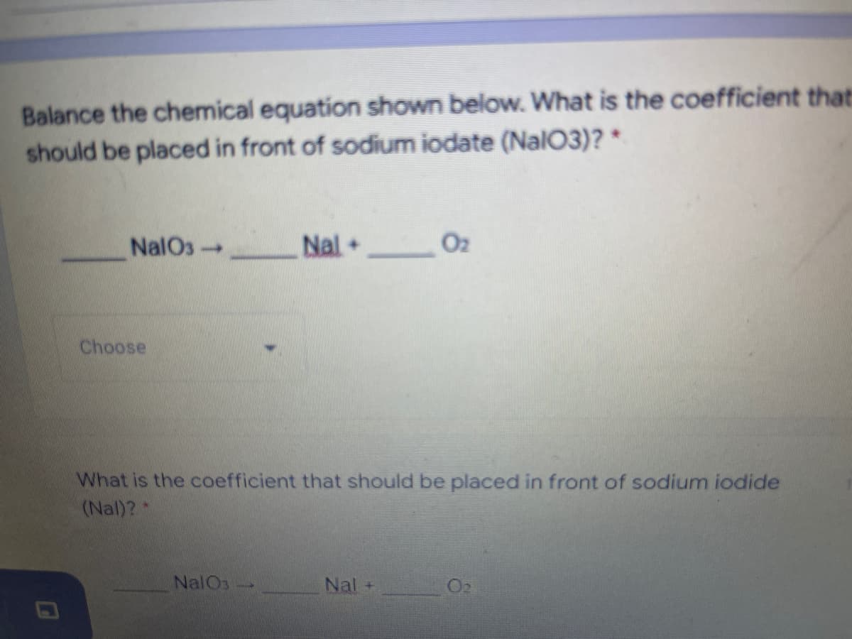 Balance the chemical equation shown below. What is the coefficient that:
should be placed in front of sodium iodate (Nal03)? *
NalOs
Nal+
O2
Choose
What is the coefficient that should be placed in front of sodium iodide
(Nal)?
NalOs
Nal
O2
