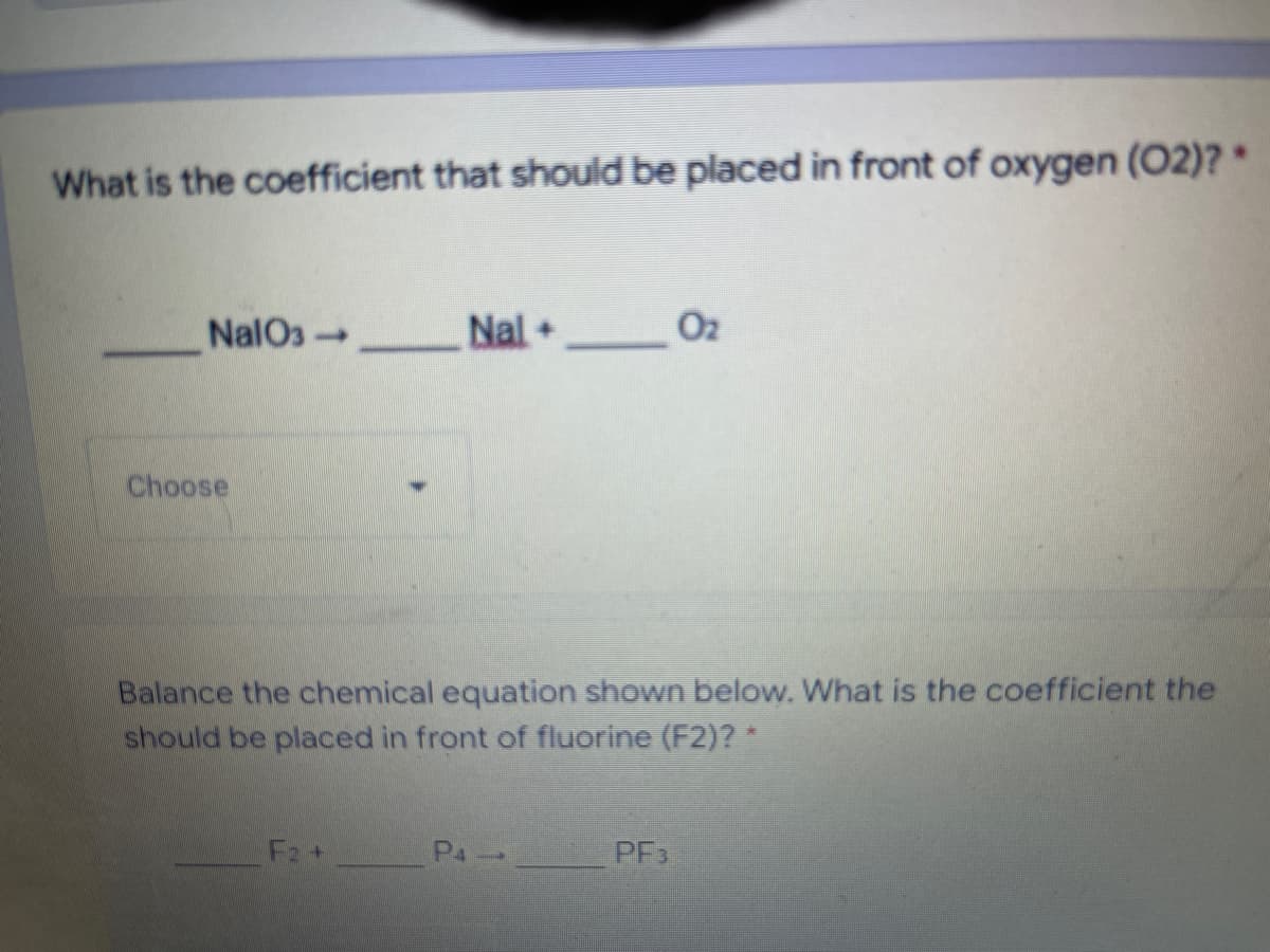 What is the coefficient that should be placed in front of oxygen (02)? *
NalO3-
Nal +
1
Choose
Balance the chemical equation shown below. What is the coefficient the
should be placed in front of fluorine (F2)? *
P4
PF3
