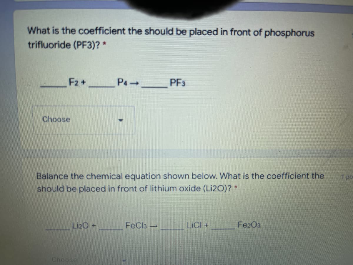 What is the coefficient the should be placed in front of phosphorus
trifluoride (PF3)? *
F2+ P4 PF3
Choose
Balance the chemical equation shown below. What is the coefficient the
should be placed in front of lithium oxide (Li20)? *
1 po
Li20+
FeCls -
LICI +
FezO3
Choose
