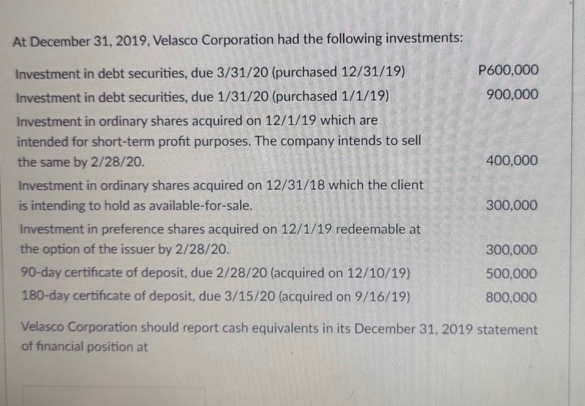 At December 31, 2019, Velasco Corporation had the following investments:
Investment in debt securities, due 3/31/20 (purchased 12/31/19)
P600,000
Investment in debt securities, due 1/31/20 (purchased 1/1/19)
900,000
Investment in ordinary shares acquired on 12/1/19 which are
intended for short-term profit purposes. The company intends to sell
the same by 2/28/20.
400,000
Investment in ordinary shares acquired on 12/31/18 which the client
is intending to hold as available-for-sale.
300,000
Investment in preference shares acquired on 12/1/19 redeemable at
the option of the issuer by 2/28/20.
300,000
90-day certificate of deposit, due 2/28/20 (acquired on 12/10/19)
500,000
180-day certificate of deposit, due 3/15/20 (acquired on 9/16/19)
800,000
Velasco Corporation should report cash equivalents in its December 31, 2019 statement
of financial position at
