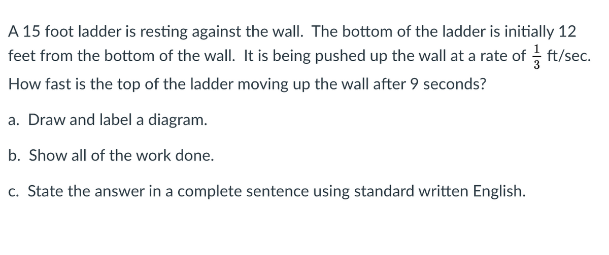 A 15 foot ladder is resting against the wall. The bottom of the ladder is initially 12
feet from the bottom of the wall. It is being pushed up the wall at a rate of
ft/sec.
How fast is the top of the ladder moving up the wall after 9 seconds?
a. Draw and label a diagram.
b. Show all of the work done.
c. State the answer in a complete sentence using standard written English.
