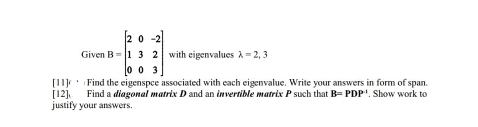 20-2
Given B1 3 2 with eigenvalues λ = 2, 3
0 0 3
[11]
Find the eigenspce associated with each eigenvalue. Write your answers in form of span.
[12] Find a diagonal matrix D and an invertible matrix P such that B= PDP-¹. Show work to
justify your answers.