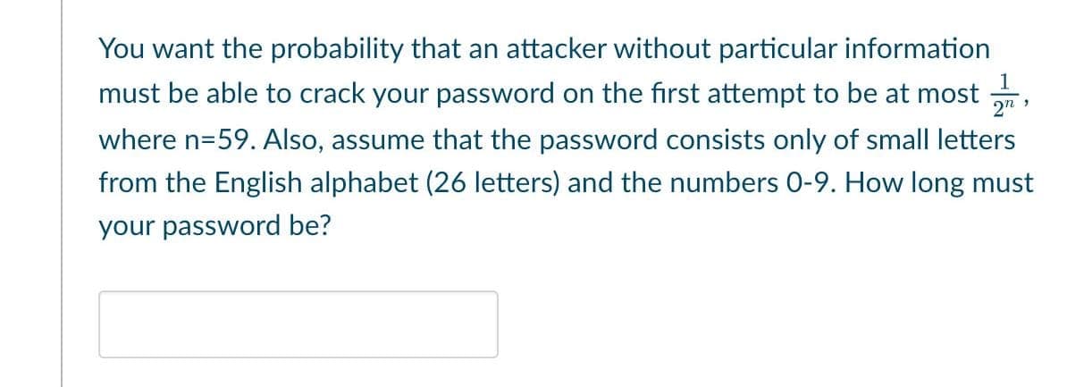 You want the probability that an attacker without particular information
must be able to crack your password on the first attempt to be at most
where n=59. Also, assume that the password consists only of small letters
from the English alphabet (26 letters) and the numbers 0-9. How long must
your password be?
1
2n,