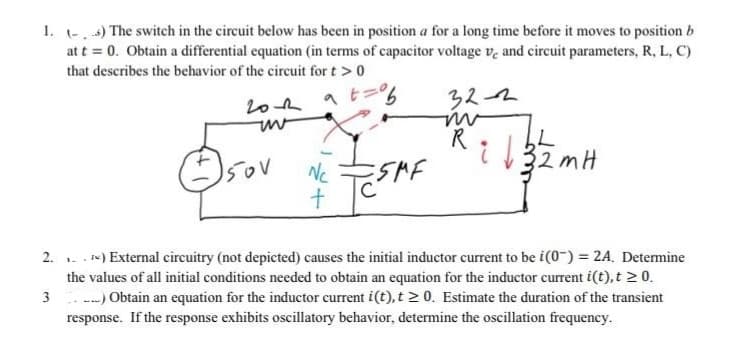 1. (-) The switch in the circuit below has been in position a for a long time before it moves to position b
at t = 0. Obtain a differential equation (in terms of capacitor voltage ve and circuit parameters, R, L, C)
that describes the behavior of the circuit for t > 0
2012 at=%6
uv
Isov
N₁
+
SMF
32-2
m
L
Ri√ 32 m H
2.) External circuitry (not depicted) causes the initial inductor current to be i(0) = 2A. Determine
the values of all initial conditions needed to obtain an equation for the inductor current i(t), t ≥ 0.
3.) Obtain an equation for the inductor current i(t), t≥ 0. Estimate the duration of the transient
response. If the response exhibits oscillatory behavior, determine the oscillation frequency.