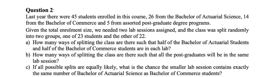 Question 2:
Last year there were 45 students enrolled in this course, 26 from the Bachelor of Actuarial Science, 14
from the Bachelor of Commerce and 5 from assorted post-graduate degree programs.
Given the total enrolment size, we needed two lab sessions assigned, and the class was split randomly
into two groups, one of 23 students and the other of 22.
a) How many ways of splitting the class are there such that half of the Bachelor of Actuarial Students
and half of the Bachelor of Commerce students are in each lab?
b) How many ways of splitting the class are there such that all the post-graduates will be in the same
lab session?
c) If all possible splits are equally likely, what is the chance the smaller lab session contains exactly
the same number of Bachelor of Actuarial Science as Bachelor of Commerce students?