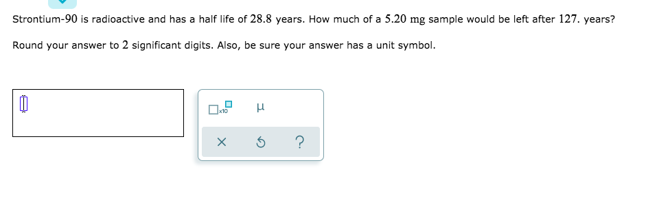 Strontium-90 is radioactive and has a half life of 28.8 years. How much of a 5.20 mg sample would be left after 127. years?
Round your answer to 2 significant digits. Also, be sure your answer has a unit symbol.
