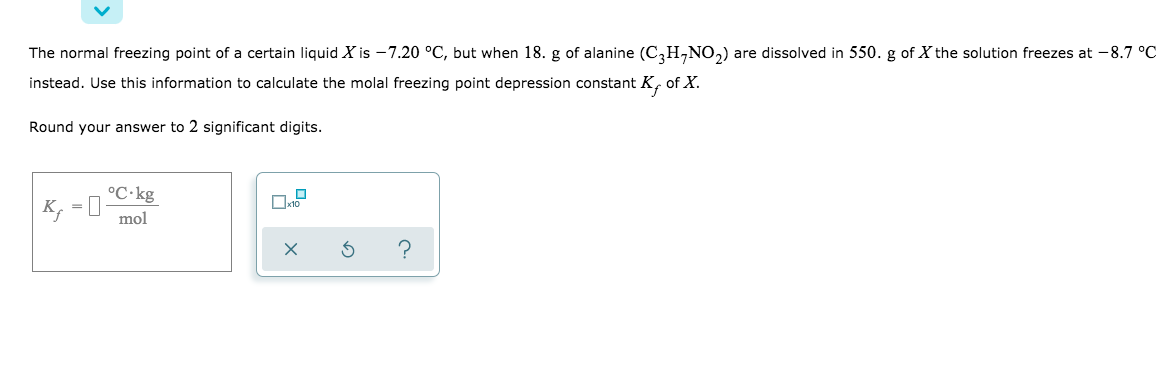 The normal freezing point of a certain liquid X is –7.20 °C, but when 18. g of alanine (C,H,NO,) are dissolved in 550. g of X the solution freezes at -8.7 °C
instead. Use this information to calculate the molal freezing point depression constant K, of X.
Round your answer to 2 significant digits.
