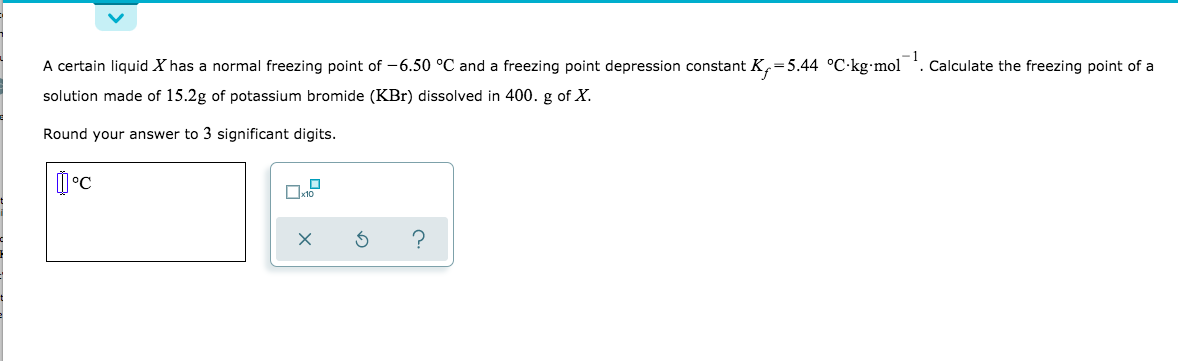 A certain liquid X has a normal freezing point of -6.50 °C and a freezing point depression constant K,=5.44 °C·kg•mol
Calculate the freezing point of a
solution made of 15.2g of potassium bromide (KBr) dissolved in 400. g of X.
Round your answer to 3 significant digits.
