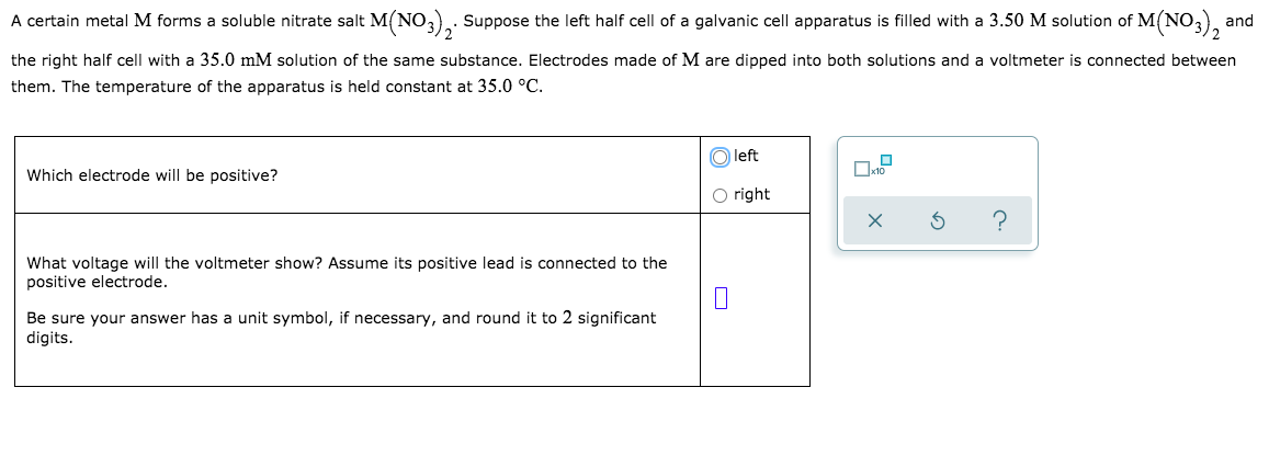 A certain metal M forms a soluble nitrate salt M(NO3), Suppose the left half cell of a galvanic cell apparatus is filled with a 3.50 M solution of M(NO,),
and
the right half cell with a 35.0 mM solution of the same substance. Electrodes made of M are dipped into both solutions and a voltmeter is connected between
them. The temperature of the apparatus is held constant at 35.0 °C.
O left
Which electrode will be positive?
O right
What voltage will the voltmeter show? Assume its positive lead is connected to the
positive electrode.
Be sure your answer has a unit symbol, if necessary, and round it to 2 significant
digits.
