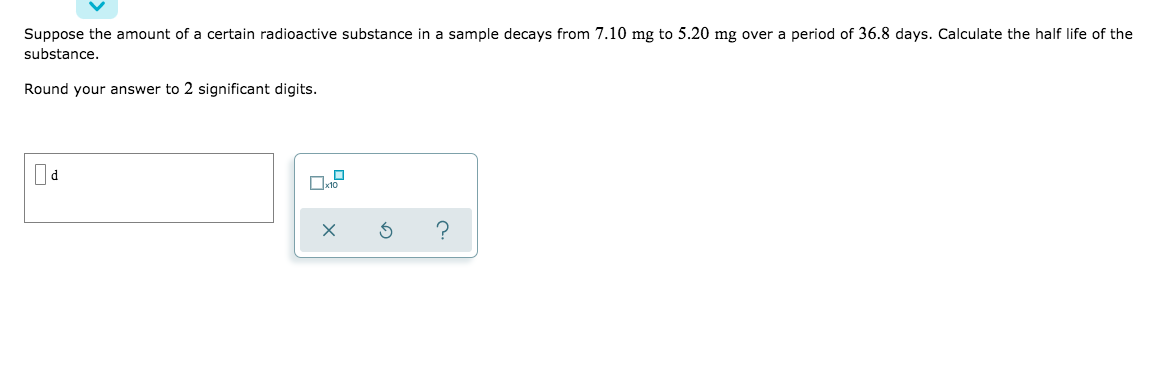 Suppose the amount of a certain radioactive substance in a sample decays from 7.10 mg to 5.20 mg over a period of 36.8 days. Calculate the half life of the
substance.
Round your answer to 2 significant digits.
