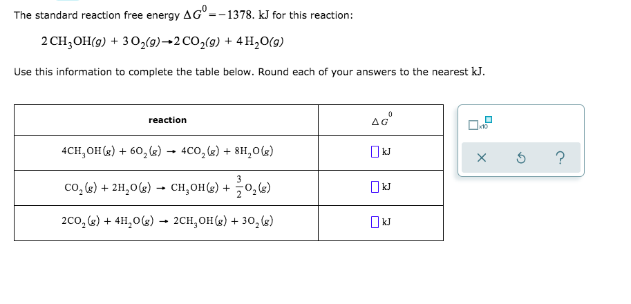 The standard reaction free energy AG° =-1378. kJ for this reaction:
2 CH;OH(g) + 3 02(9)→2 CO,(9) + 4 H,O(g)
Use this information to complete the table below. Round each of your answers to the nearest kJ.
reaction
4CH, OH(8) + 60, (8) → 4CO, (g) + 8H,0g)
O kJ
Co. (e) + 2H.O(e)
+ CH. OH(e) +
