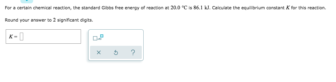 For a certain chemical reaction, the standard Gibbs free energy of reaction at 20.0 °C is 86.1 kJ. Calculate the equilibrium constant K for this reaction.
Round your answer to 2 significant digits.
K = |
