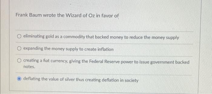 Frank Baum wrote the Wizard of Oz in favor of
O eliminating gold as a commodity that backed money to reduce the money supply
O expanding the money supply to create inflation
O creating a fiat currency, giving the Federal Reserve power to issue government backed
notes.
deflating the value of silver thus creating deflation in society
