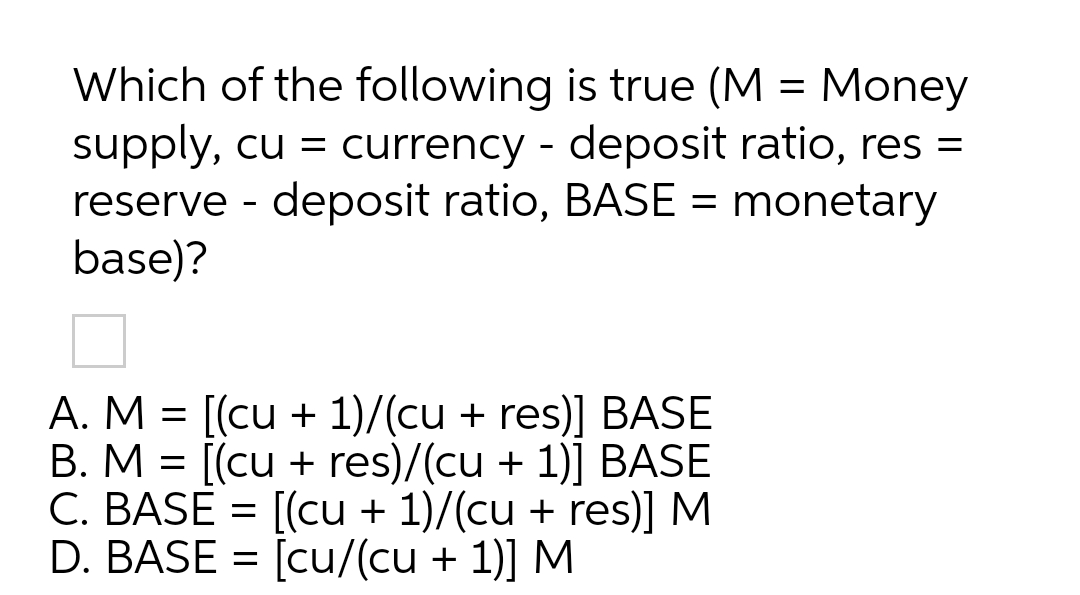 Which of the following is true (M = Money
supply, cu = currency - deposit ratio, res =
reserve - deposit ratio, BASE = monetary
base)?
A. M = [(cu + 1)/(cu + res)] BASE
B. M = [(cu + res)/(cu + 1)] BASE
C. BASE = [(cu + 1)/(cu + res)] M
D. BASE = [cu/(cu + 1)] M
