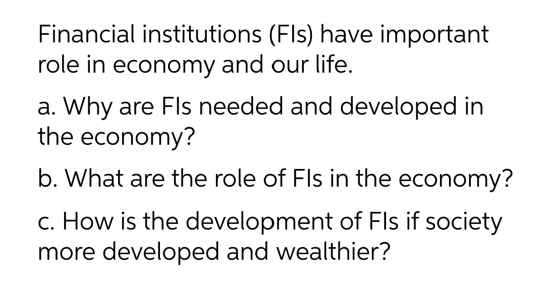 Financial institutions (Fls) have important
role in economy and our life.
a. Why are Fls needed and developed in
the economy?
b. What are the role of Fls in the economy?
c. How is the development of Fls if society
more developed and wealthier?
