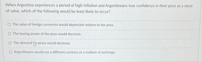 When Argentina experiences a period of high inflation and Argentineans lose confidence in their peso as a store
of value, which of the following would be least likely to occur?
O The value of foreign currencies would depreciate relative to the peso.
O The buying power of the peso would decrease.
O The demand fgr pesos would decrease.
O Argentineans would use a different currency as a medium of exchange.
