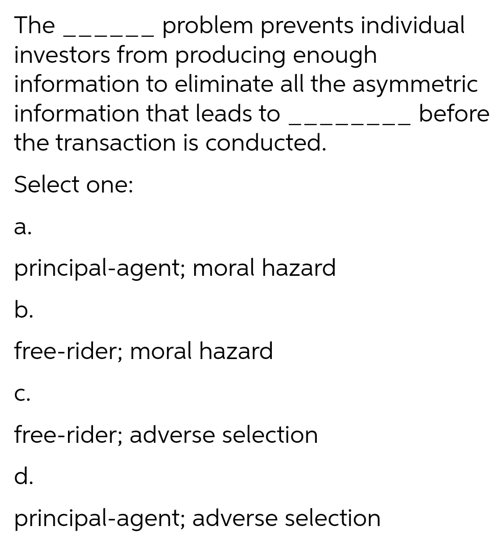 The _--.
investors from producing enough
information to eliminate all the asymmetric
problem prevents individual
information that leads to
before
the transaction is conducted.
Select one:
а.
principal-agent; moral hazard
b.
free-rider; moral hazard
C.
free-rider; adverse selection
d.
principal-agent; adverse selection
