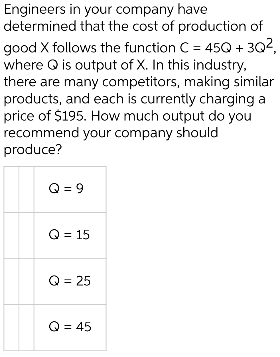 Engineers in your company have
determined that the cost of production of
good X follows the function C = 45Q + 3Q²,
where Q is output of X. In this industry,
there are many competitors, making similar
products, and each is currently charging a
price of $195. How much output do you
recommend your company should
produce?
Q = 9
Q = 15
Q
= 25
Q = 45
