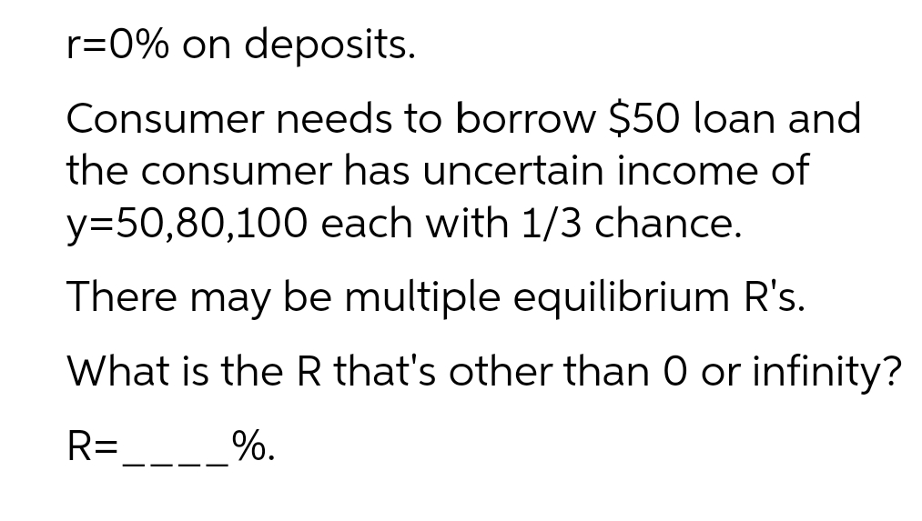 r=0% on deposits.
Consumer needs to borrow $50 loan and
the consumer has uncertain income of
y=50,80,100 each with 1/3 chance.
There may be multiple equilibrium R's.
What is the R that's other than 0 or infinity?
R=
%.
