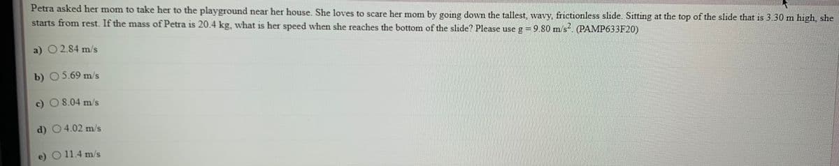 Petra asked her mom to take her to the playground near her house. She loves to scare her mom by going down the tallest, wavy, frictionless slide. Sitting at the top of the slide that is 3.30 m high, she
starts from rest. If the mass of Petra is 20.4 kg, what is her speed when she reaches the bottom of the slide? Please use g=9.80 m/s (PAMP633F20)
a) O2.84 m/s
b) 05.69 m/s
c) O 8.04 m/s
d) 04.02 m/s
e) O 11.4 m/s
