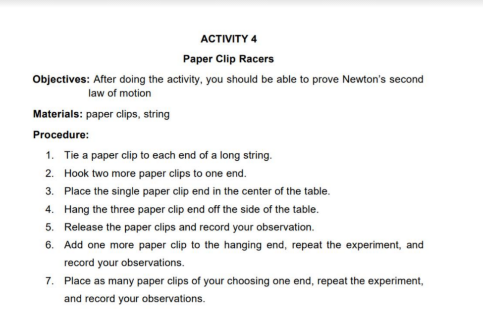 АCTVITY 4
Paper Clip Racers
Objectives: After doing the activity, you should be able to prove Newton's second
law of motion
Materials: paper clips, string
Procedure:
1. Tie a paper clip to each end of a long string.
2. Hook two more paper clips to one end.
3. Place the single paper clip end in the center of the table.
4. Hang the three paper clip end off the side of the table.
5. Release the paper clips and record your observation.
6. Add one more paper clip to the hanging end, repeat the experiment, and
record your observations.
7. Place as many paper clips of your choosing one end, repeat the experiment,
and record your observations.
