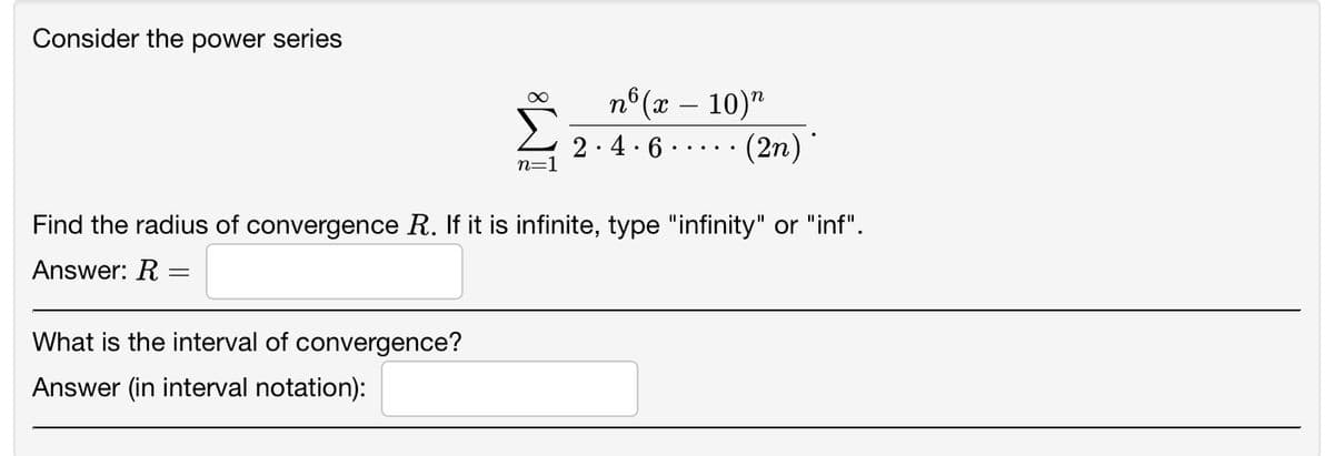 Consider the power series
∞
What is the interval of convergence?
Answer (in interval notation):
n=1
nᵒ (x - 10) n
·(2n).
2.4.6
Find the radius of convergence R. If it is infinite, type "infinity" or "inf".
Answer: R=