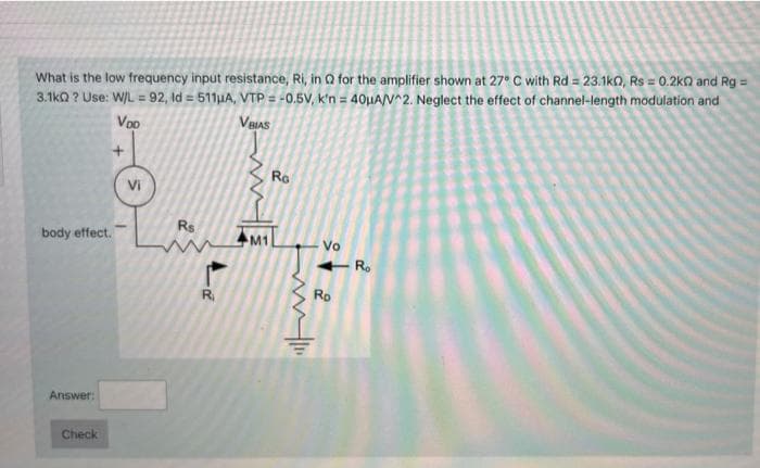 What is the low frequency input resistance, Ri, in Q for the amplifier shown at 27° C with Rd = 23.1ko, Rs = 0.2ko and Rg =
3.1ka ? Use: W/L = 92, ld = 511µA, VTP = -0.5V, k'n = 40µA/N^2. Neglect the effect of channel-length modulation and
Voo
VeIAS
Ro
Vi
Rs
body effect.
M1
Vo
+ R.
R.
Rp
Answer:
Check
