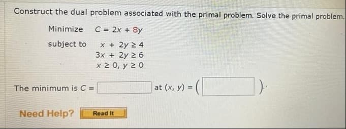 Construct the dual problem associated with the primal problem. Solve the primal problem.
Minimize
C = 2x + 8y
subject to
x + 2y 2 4
3x + 2y 2 6
x 2 0, y 2 0
The minimum is C =
at (x, y) =
Need Help?
Read It
