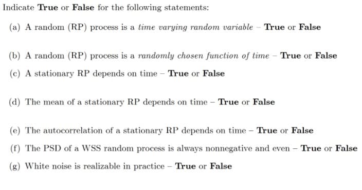 Indicate True or False for the following statements:
(a) A random (RP) process is a time varying random variable - True or False
(b) A random (RP) process is a randomly chosen function of time - True or False
(c) A stationary RP depends on time - True or False
(d) The mean of a stationary RP depends on time - True or False
(e) The autocorrelation of a stationary RP depends on time – True or False
(f) The PSD of a WSS random process is always nonnegative and even – True or False
(g) White noise is realizable in practice – True or False
