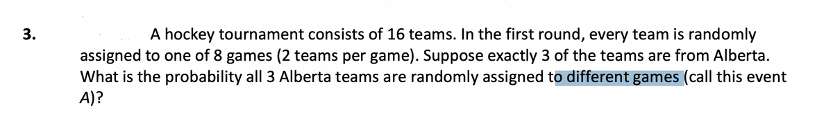 A hockey tournament consists of 16 teams. In the first round, every team is randomly
assigned to one of 8 games (2 teams per game). Suppose exactly 3 of the teams are from Alberta.
What is the probability all 3 Alberta teams are randomly assigned to different games (call this event
A)?
3.
