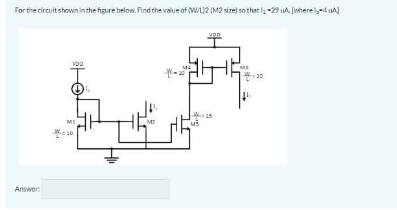 For the circuit shown in the figure below. Find the value of (W/L)2 (M2 size) so that l, =29 uA. (where ly=4 uA)
VDD
VDD
M4
M5
L20
15
MI
M2
M3
平=10
Answer:
