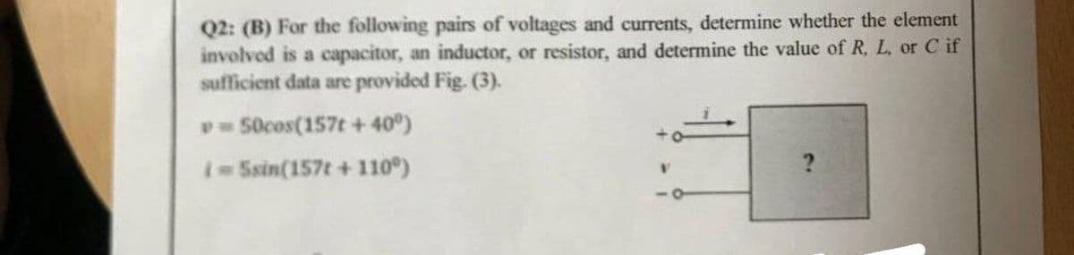 Q2: (B) For the following pairs of voltages and currents, determine whether the element
involved is a capacitor, an inductor, or resistor, and determine the value of R, L, or C if
sufficient data are provided Fig. (3).
= 50cos(157t+40°)
#
i=5sin(157t +110°)