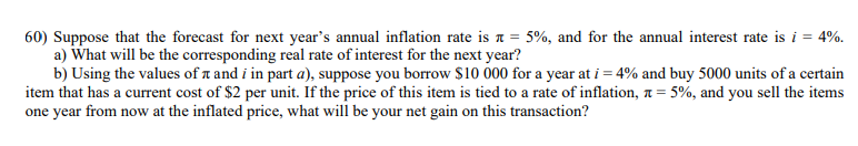 60) Suppose that the forecast for next year's annual inflation rate is a = 5%, and for the annual interest rate is i = 4%.
a) What will be the corresponding real rate of interest for the next year?
b) Using the values of a and i in part a), suppose you borrow $10 000 for a year at i = 4% and buy 5000 units of a certain
item that has a current cost of $2 per unit. If the price of this item is tied to a rate of inflation, a = 5%, and you sell the items
one year from now at the inflated price, what will be your net gain on this transaction?
